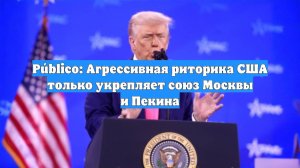 Público: Агрессивная риторика США только укрепляет союз Москвы и Пекина