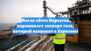 После сбоев Норвегия наращивает экспорт газа, который направят в Евросоюз