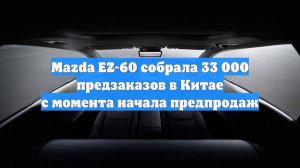 Mazda EZ-60 собрала 33 000 предзаказов в Китае с момента начала предпродаж