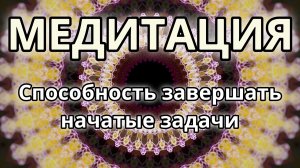 Способность завершать начатые задачи. Трансформационная Медитация.
