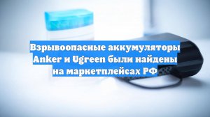 Взрывоопасные аккумуляторы Anker и Ugreen были найдены на маркетплейсах РФ