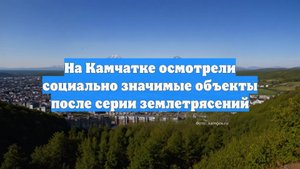 На Камчатке осмотрели социально значимые объекты после серии землетрясений