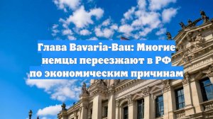 Глава Bavaria-Bau: Многие немцы переезжают в РФ по экономическим причинам