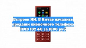 Встроен ИИ: В Китае начались продажи кнопочного телефона HMD 102 4G за 1800 руб