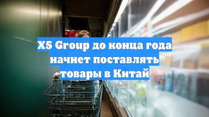 Х5 Group до конца года начнет поставлять товары в Китай