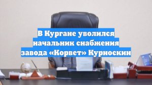 В Кургане уволился начальник снабжения завода «Корвет» Курноскин