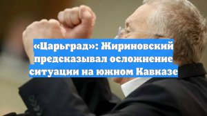«Царьград»: Жириновский предсказывал осложнение ситуации на южном Кавказе