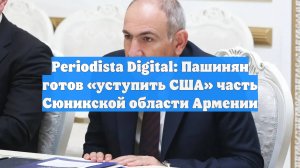 Periodista Digital: Пашинян готов «уступить США» часть Сюникской области Армении