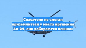 Спасатели не смогли приземлиться у места крушения Ан-24, они добираются пешком