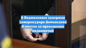 В Подмосковье задержан зампрокурора Домодедово Хлюстов за превышение полномочий