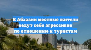 В Абхазии местные жители ведут себя агрессивно по отношению к туристам