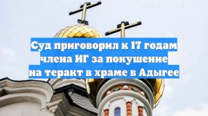 Суд приговорил к 17 годам члена ИГ за покушение на теракт в храме в Адыгее