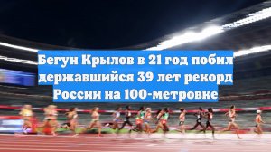 Бегун Крылов в 21 год побил державшийся 39 лет рекорд России на 100-метровке