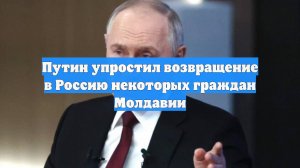 Путин упростил возвращение в Россию некоторых граждан Молдавии