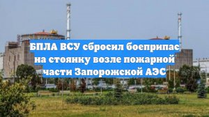 БПЛА ВСУ сбросил боеприпас на стоянку возле пожарной части Запорожской АЭС