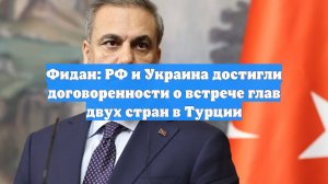 Фидан: РФ и Украина достигли договоренности о встрече глав двух стран в Турции
