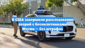 В США завершили расследование аварий с беспилотниками Waymo — без штрафов