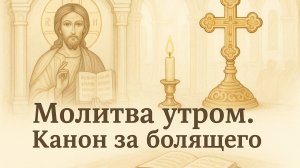 МОЛИТВА УТРОМ. КАНОН ЗА БОЛЯЩЕГО