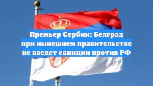 Премьер Сербии: Белград при нынешнем правительстве не введет санкции против РФ