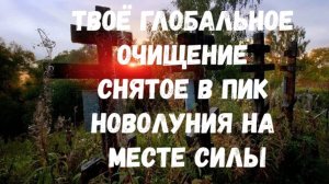 ТВОЁ ГЛОБАЛЬНОЕ ОЧИЩЕНИЕ СНЯТОЕ В ПИК НОВОЛУНИЯ НА МЕСТЕ СИЛЫ