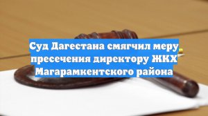 Суд Дагестана смягчил меру пресечения директору ЖКХ Магарамкентского района