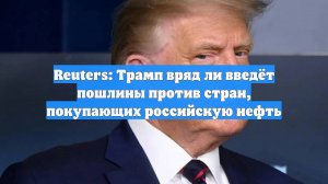 Reuters: Трамп вряд ли введёт пошлины против стран, покупающих российскую нефть