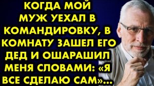 Когда мой муж уехал в командировку, в комнату зашел его дед и ошарашил меня словами: -Я все сделаю..