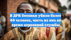 В ДРК боевики убили более 40 человек, часть из них во время церковной службы
