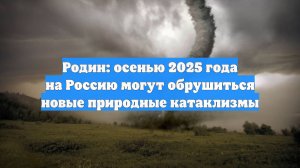 Родин: осенью 2025 года на Россию могут обрушиться новые природные катаклизмы