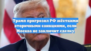 Трамп пригрозил РФ жёсткими вторичными санкциями, если Москва не заключит сделку