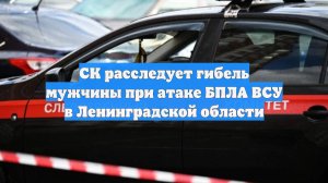 СК расследует гибель мужчины при атаке БПЛА ВСУ в Ленинградской области