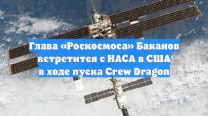 Глава «Роскосмоса» Баканов встретится с НАСА в США в ходе пуска Crew Dragon
