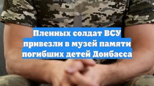 Пленных солдат ВСУ привезли в музей памяти погибших детей Донбасса