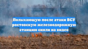 Полыхающую после атаки ВСУ ростовскую железнодорожную станцию сняли на видео