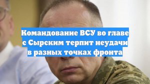 Командование ВСУ во главе с Сырским терпит неудачи в разных точках фронта