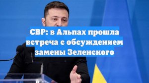 СВР: в Альпах прошла встреча с обсуждением замены Зеленского