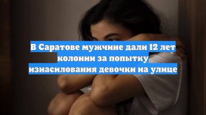 В Саратове мужчине дали 12 лет колонии за попытку изнасилования девочки на улице