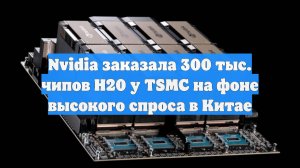 Nvidia заказала 300 тыс. чипов H20 у TSMC на фоне высокого спроса в Китае