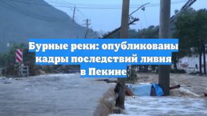 Бурные реки: опубликованы кадры последствий ливня в Пекине