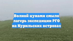 Волной цунами смыло лагерь экспедиции РГО на Курильских островах