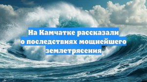 На Камчатке рассказали о последствиях мощнейшего землетрясения