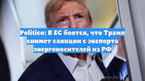 Politico: В ЕС боятся, что Трамп снимет санкции с экспорта энергоносителей из РФ