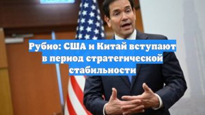 Рубио: США и Китай вступают в период стратегической стабильности