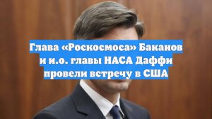 Глава «Роскосмоса» Баканов и и.о. главы НАСА Даффи провели встречу в США