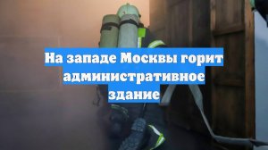 На западе Москвы горит административное здание
