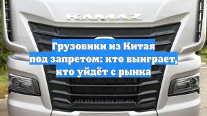 Грузовики из Китая под запретом: кто выиграет, кто уйдёт с рынка
