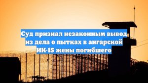 Суд признал незаконным вывод из дела о пытках в ангарской ИК-15 жены погибшего