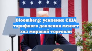 Bloomberg: усиление США тарифного давления меняет ход мировой торговли