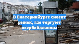 В Екатеринбурге сносят рынок, где торгуют азербайджанцы