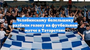 Челябинскому болельщику разбили голову на футбольном матче в Татарстане